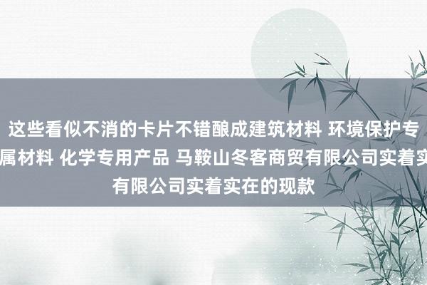 这些看似不消的卡片不错酿成建筑材料 环境保护专用设备 金属材料 化学专用产品 马鞍山冬客商贸有限公司实着实在的现款